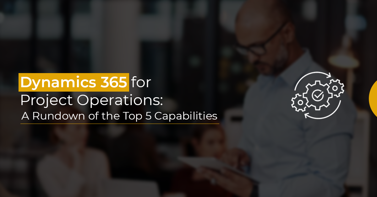 Dynamics 365 for Project Operations: A Rundown of the Top 5 Capabilities
